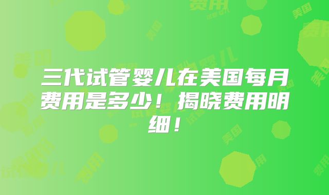 三代试管婴儿在美国每月费用是多少!揭晓费用明细!