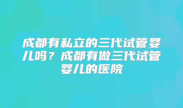 成都有私立的三代试管婴儿吗？成都有做三代试管婴儿的医院