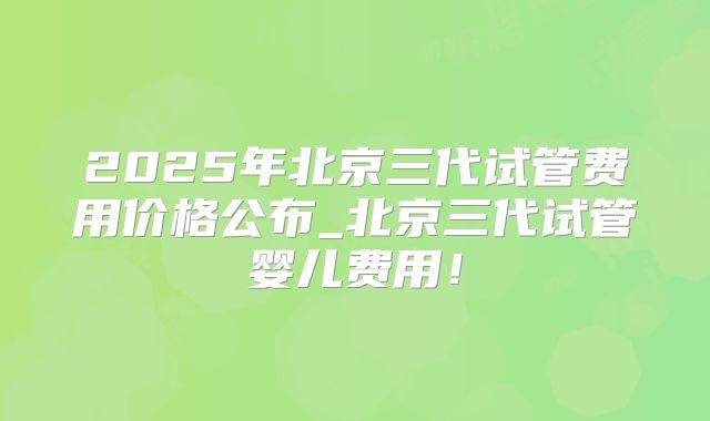 2025年北京三代试管费用价格公布_北京三代试管婴儿费用！