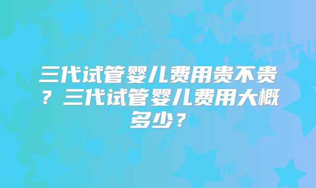 三代试管婴儿费用贵不贵?三代试管婴儿费用大概多少?