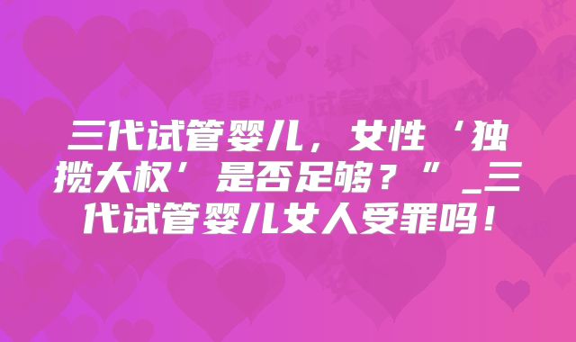 三代试管婴儿,女性‘独揽大权’是否足够?”_三代试管婴儿女人受罪吗!