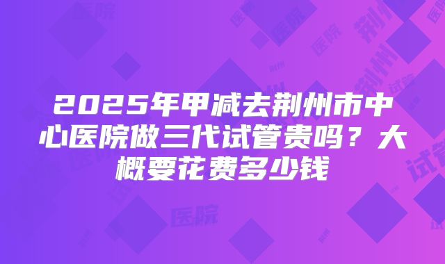 2025年甲减去荆州市中心医院做三代试管贵吗？大概要花费多少钱