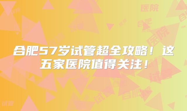 合肥57岁试管超全攻略！这五家医院值得关注！