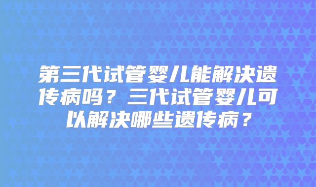 第三代试管婴儿能解决遗传病吗?三代试管婴儿可以解决哪些遗传病?