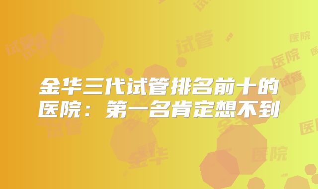 金华三代试管排名前十的医院：第一名肯定想不到