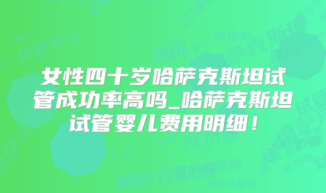 女性四十岁哈萨克斯坦试管成功率高吗_哈萨克斯坦试管婴儿费用明细！