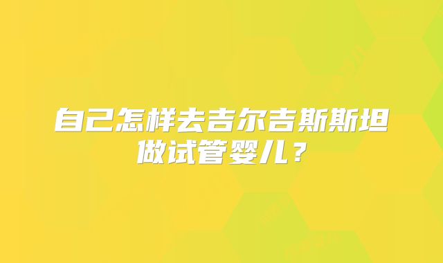 自己怎样去吉尔吉斯斯坦做试管婴儿?