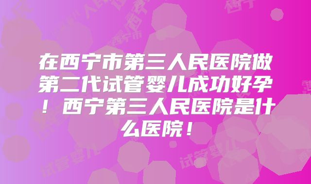 在西宁市第三人民医院做第二代试管婴儿成功好孕!西宁第三人民医院是什么医院!