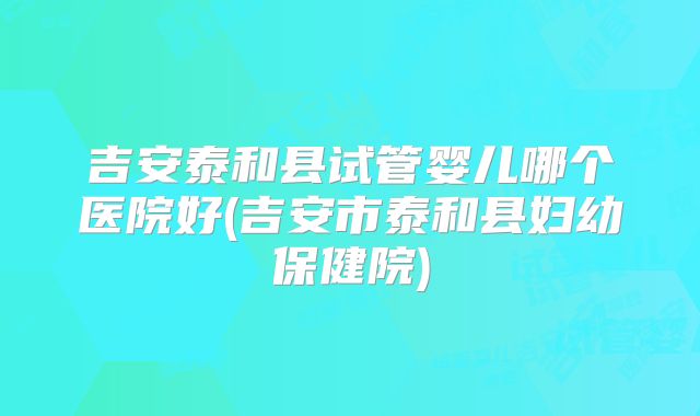 吉安泰和县试管婴儿哪个医院好(吉安市泰和县妇幼保健院)