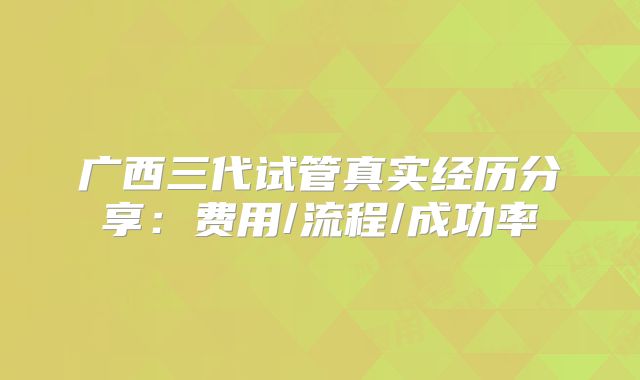 广西三代试管真实经历分享：费用/流程/成功率
