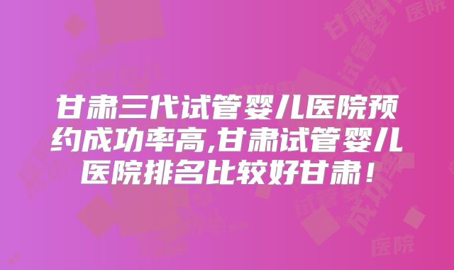 甘肃三代试管婴儿医院预约成功率高,甘肃试管婴儿医院排名比较好甘肃！