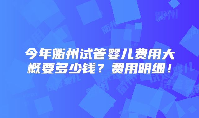 今年衢州试管婴儿费用大概要多少钱？费用明细！