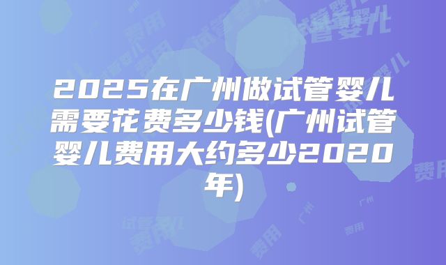2025在广州做试管婴儿需要花费多少钱(广州试管婴儿费用大约多少2020年)
