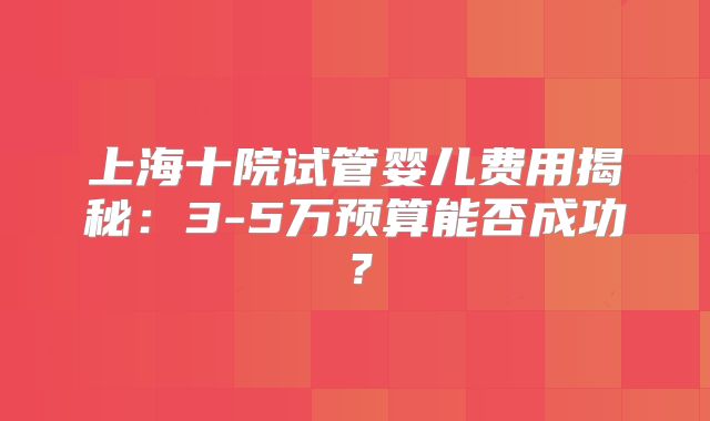 上海十院试管婴儿费用揭秘：3-5万预算能否成功？