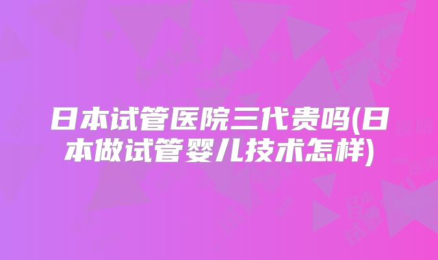 日本试管医院三代贵吗(日本做试管婴儿技术怎样)
