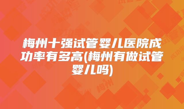 梅州十强试管婴儿医院成功率有多高(梅州有做试管婴儿吗)