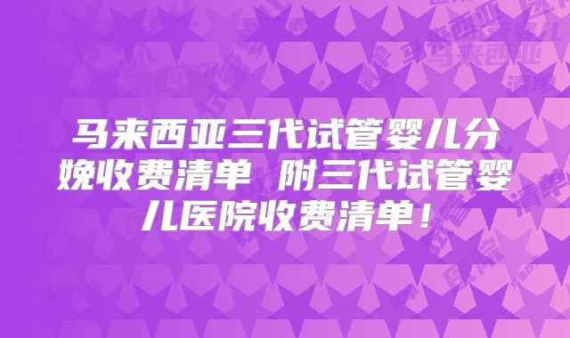马来西亚三代试管婴儿分娩收费清单 附三代试管婴儿医院收费清单!