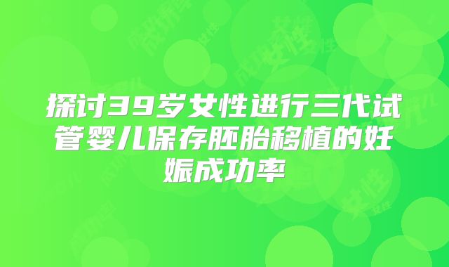 探讨39岁女性进行三代试管婴儿保存胚胎移植的妊娠成功率