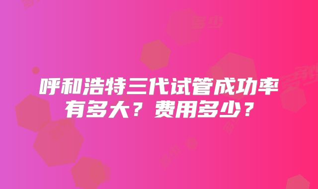 呼和浩特三代试管成功率有多大？费用多少？