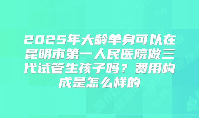 2025年大龄单身可以在昆明市第一人民医院做三代试管生孩子吗？费用构成是怎么样的
