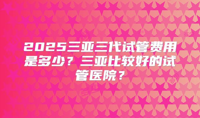 2025三亚三代试管费用是多少？三亚比较好的试管医院？