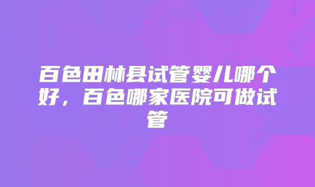 百色田林县试管婴儿哪个好，百色哪家医院可做试管
