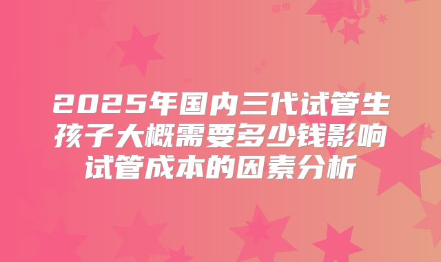 2025年国内三代试管生孩子大概需要多少钱影响试管成本的因素分析