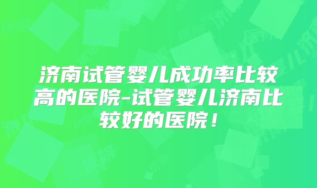 济南试管婴儿成功率比较高的医院-试管婴儿济南比较好的医院！
