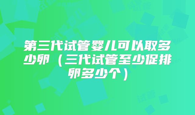 第三代试管婴儿可以取多少卵（三代试管至少促排卵多少个）