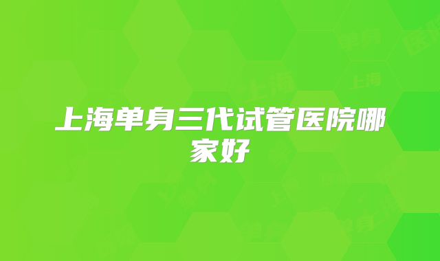 上海单身三代试管医院哪家好