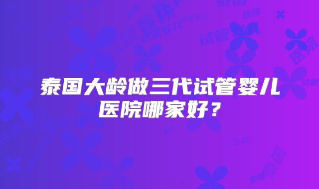 泰国大龄做三代试管婴儿医院哪家好？