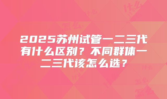 2025苏州试管一二三代有什么区别？不同群体一二三代该怎么选？