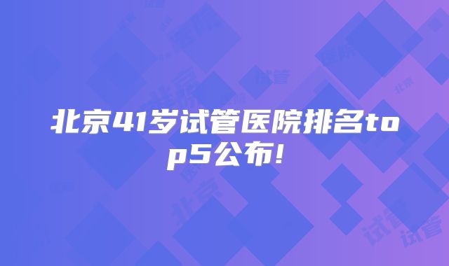 北京41岁试管医院排名top5公布!
