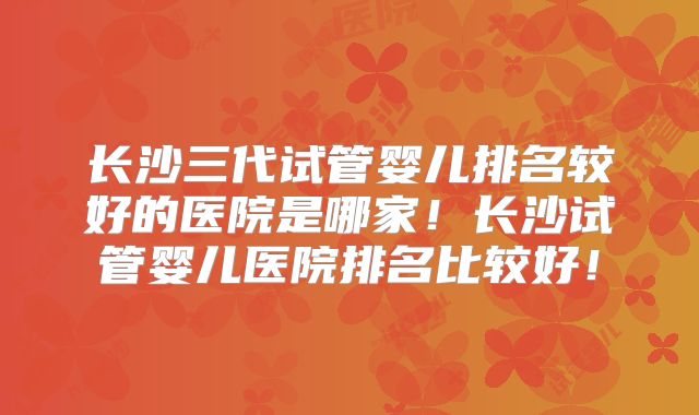 长沙三代试管婴儿排名较好的医院是哪家！长沙试管婴儿医院排名比较好！