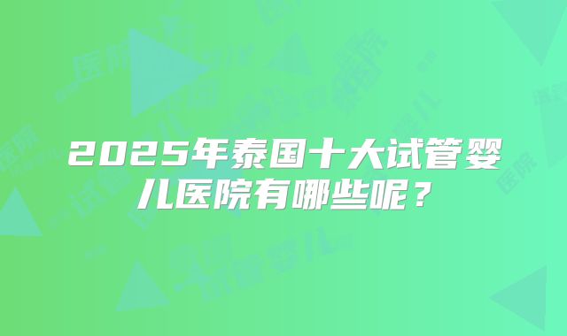 2025年泰国十大试管婴儿医院有哪些呢？