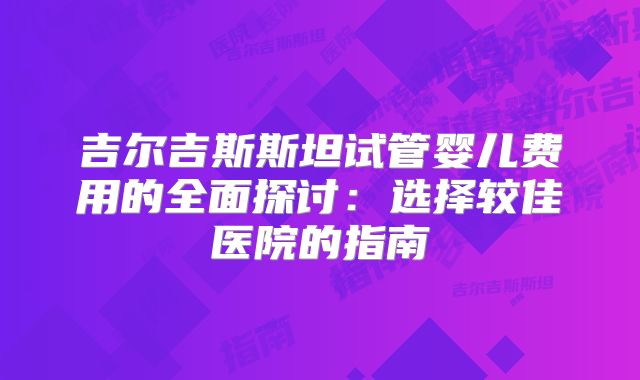 吉尔吉斯斯坦试管婴儿费用的全面探讨：选择较佳医院的指南