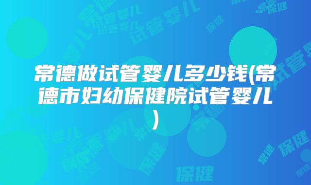 常德做试管婴儿多少钱(常德市妇幼保健院试管婴儿)