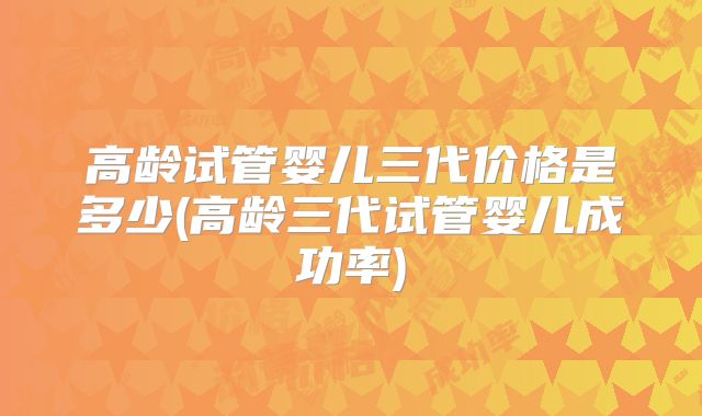 高龄试管婴儿三代价格是多少(高龄三代试管婴儿成功率)