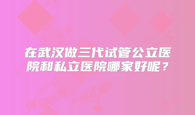 在武汉做三代试管公立医院和私立医院哪家好呢?