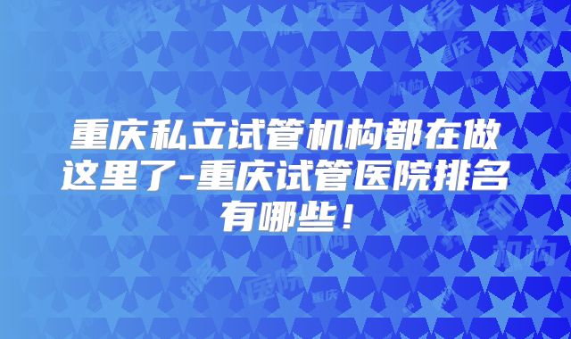 重庆私立试管机构都在做这里了-重庆试管医院排名有哪些！