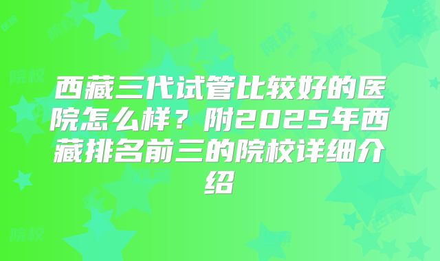 西藏三代试管比较好的医院怎么样?附2025年西藏排名前三的院校详细介绍