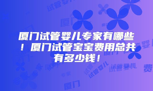 厦门试管婴儿专家有哪些！厦门试管宝宝费用总共有多少钱！
