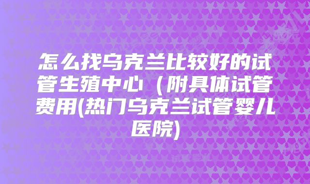 怎么找乌克兰比较好的试管生殖中心（附具体试管费用(热门乌克兰试管婴儿医院)