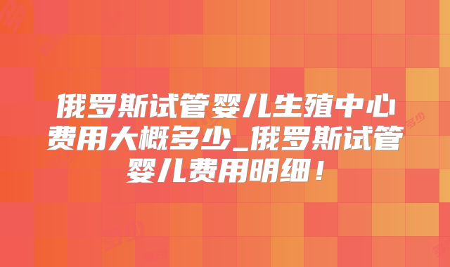 俄罗斯试管婴儿生殖中心费用大概多少_俄罗斯试管婴儿费用明细！