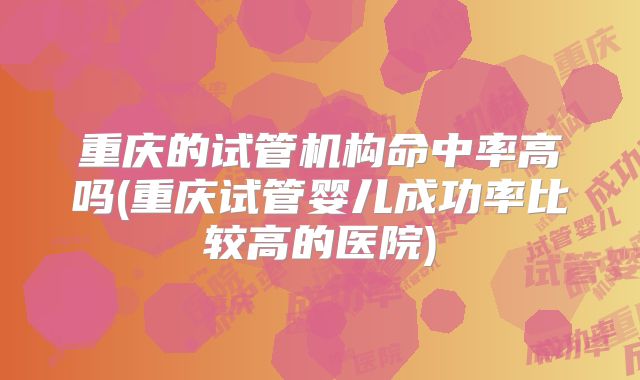 重庆的试管机构命中率高吗(重庆试管婴儿成功率比较高的医院)