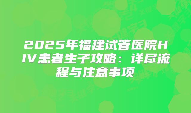 2025年福建试管医院HIV患者生子攻略：详尽流程与注意事项