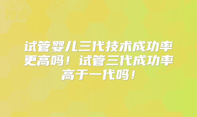 试管婴儿三代技术成功率更高吗！试管三代成功率高于一代吗！