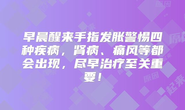 早晨醒来手指发胀警惕四种疾病，肾病、痛风等都会出现，尽早治疗至关重要！