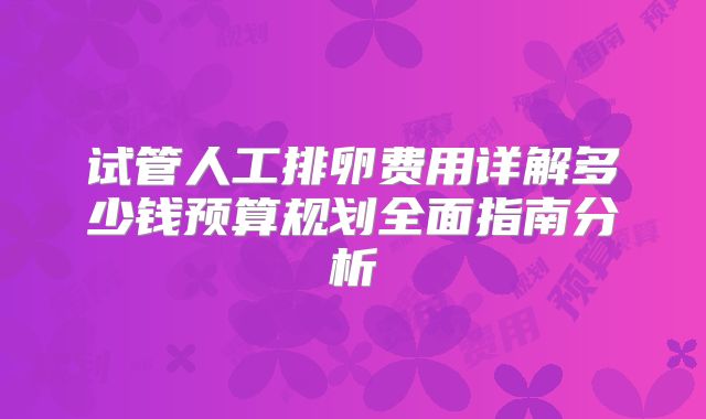 试管人工排卵费用详解多少钱预算规划全面指南分析