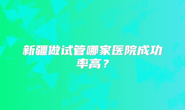 新疆做试管哪家医院成功率高？